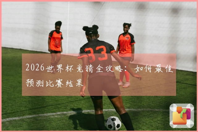 2026世界杯竞猜全攻略：如何最佳预测比赛结果