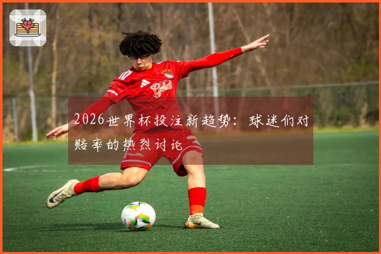 2026世界杯投注新趋势：球迷们对赔率的热烈讨论