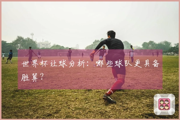 世界杯让球分析：哪些球队更具备胜算？